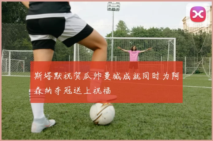 斯塔默祝贺瓜帅曼城成就同时为阿森纳夺冠送上祝福