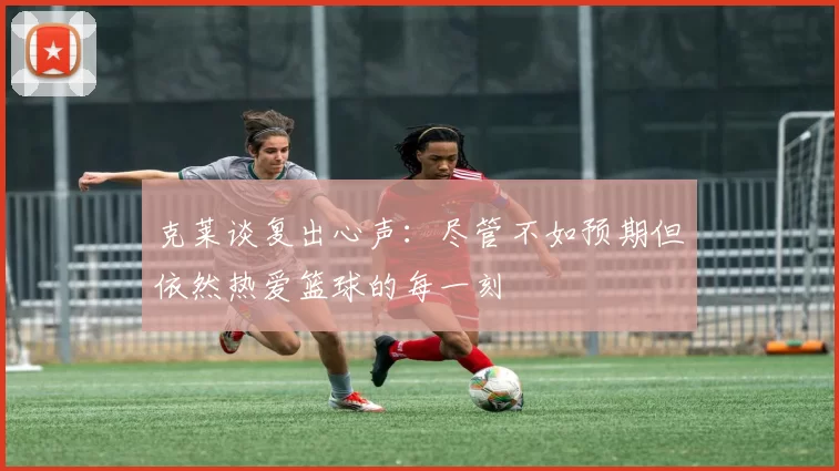 克莱谈复出心声：尽管不如预期但依然热爱篮球的每一刻