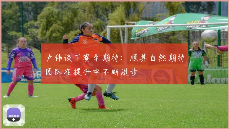 卢伟谈下赛季期待：顺其自然期待团队在提升中不断进步