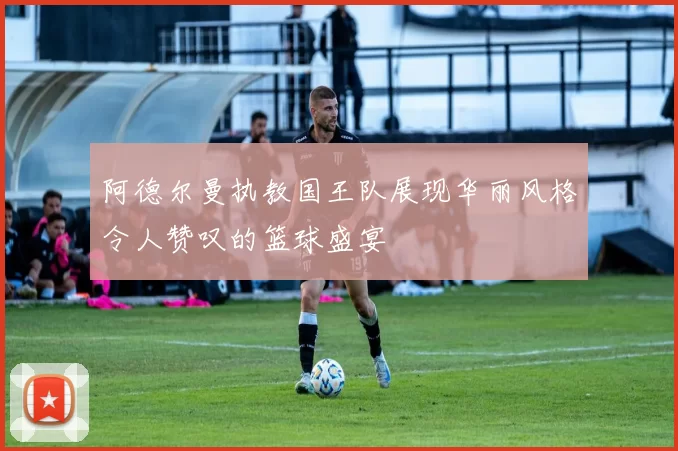 阿德尔曼执教国王队展现华丽风格令人赞叹的篮球盛宴