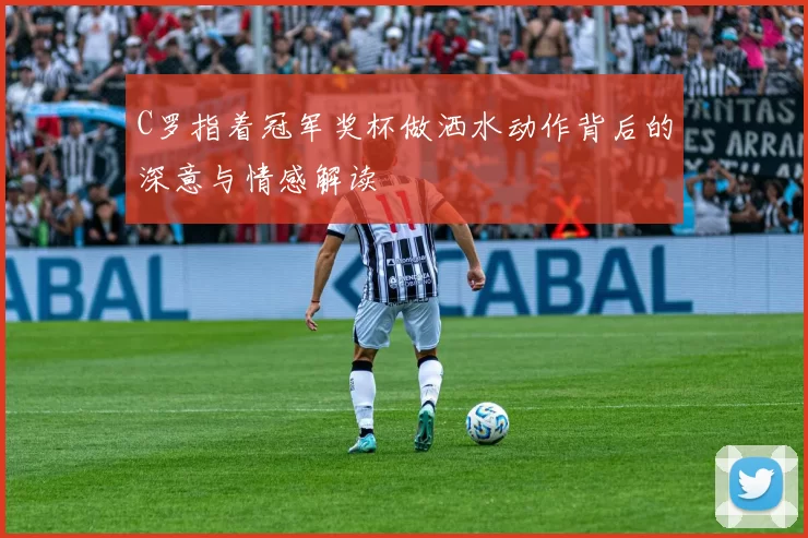 C罗指着冠军奖杯做洒水动作背后的深意与情感解读