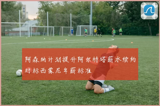 阿森纳计划提升阿尔特塔薪水续约对标西蒙尼年薪标准
