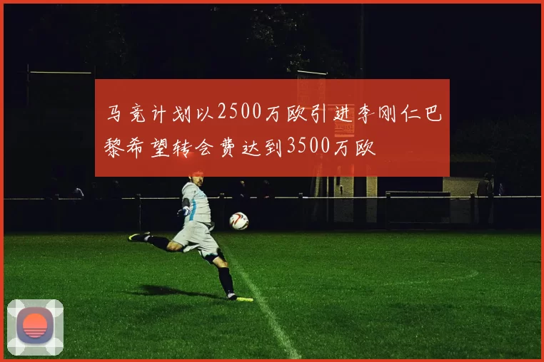 马竞计划以2500万欧引进李刚仁巴黎希望转会费达到3500万欧