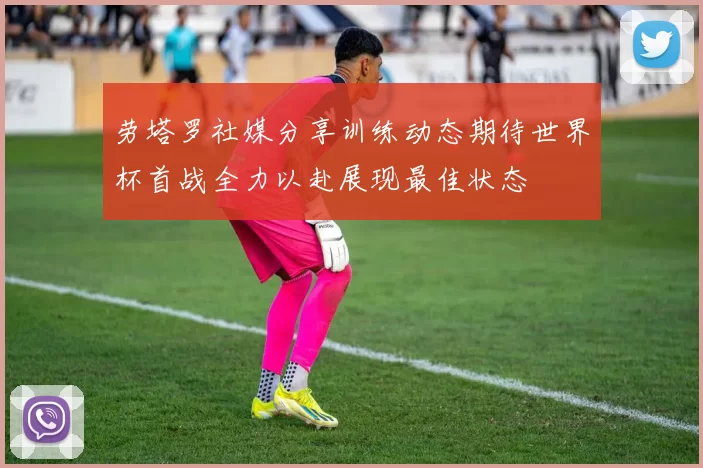 劳塔罗社媒分享训练动态期待世界杯首战全力以赴展现最佳状态