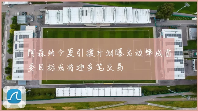 阿森纳今夏引援计划曝光边锋成首要目标或将迎多笔交易