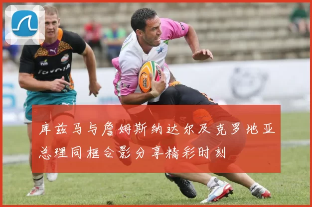 库兹马与詹姆斯纳达尔及克罗地亚总理同框合影分享精彩时刻