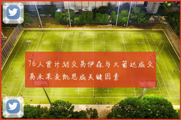 76人曾计划交易伊森与火箭达成交易未果麦凯恩成关键因素