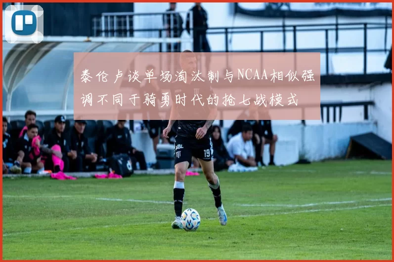 泰伦卢谈单场淘汰制与NCAA相似强调不同于骑勇时代的抢七战模式