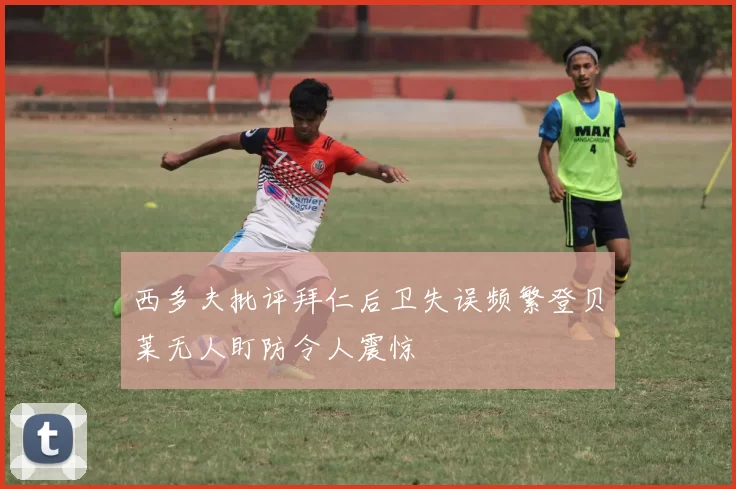 西多夫批评拜仁后卫失误频繁登贝莱无人盯防令人震惊