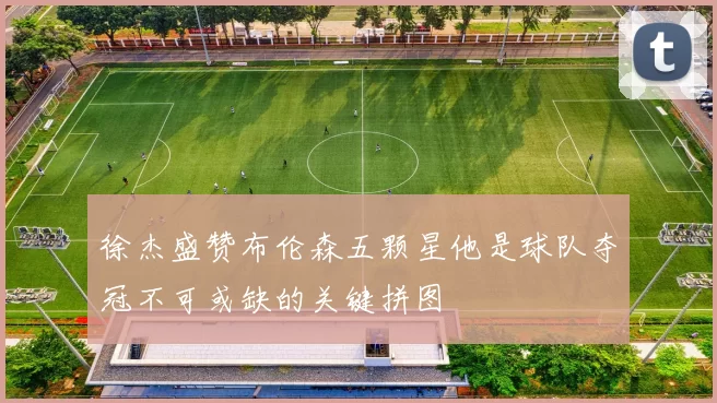 徐杰盛赞布伦森五颗星他是球队夺冠不可或缺的关键拼图