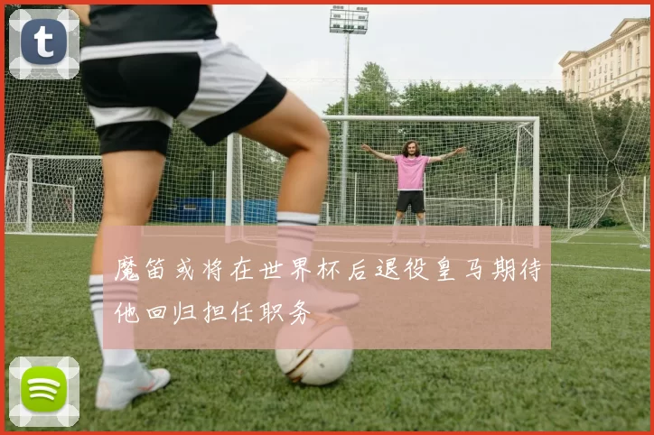 魔笛或将在世界杯后退役皇马期待他回归担任职务