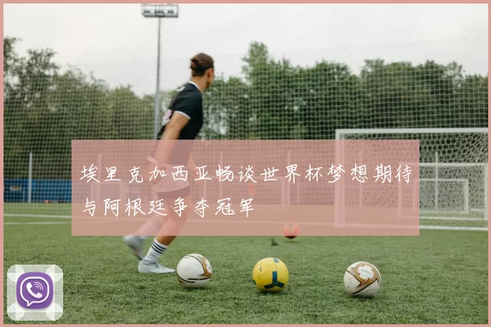 埃里克加西亚畅谈世界杯梦想期待与阿根廷争夺冠军