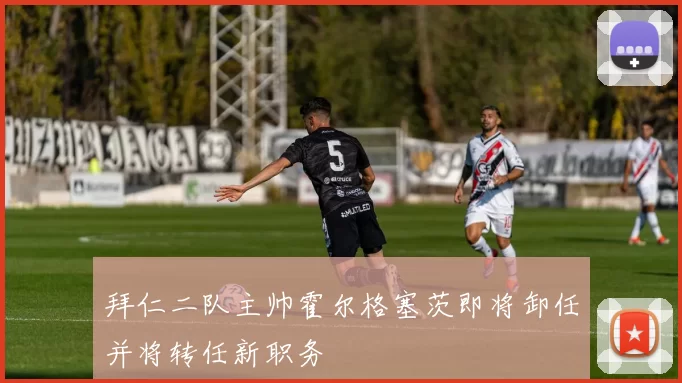 拜仁二队主帅霍尔格塞茨即将卸任并将转任新职务