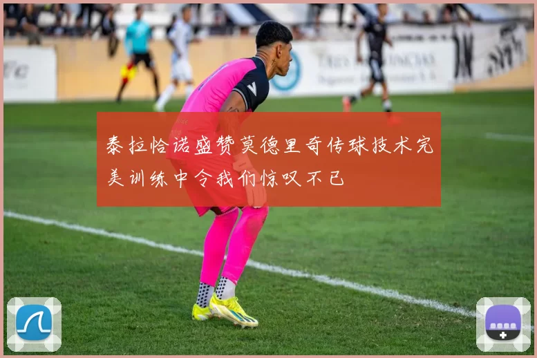 泰拉恰诺盛赞莫德里奇传球技术完美训练中令我们惊叹不已
