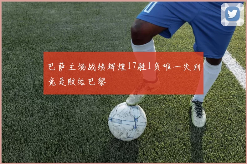 巴萨主场战绩辉煌17胜1负唯一失利竟是败给巴黎