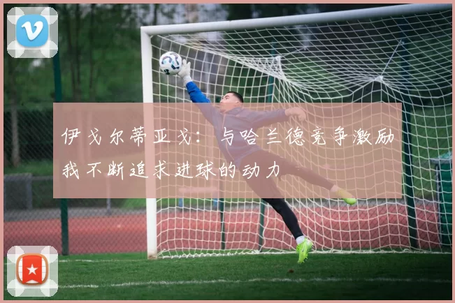 伊戈尔蒂亚戈：与哈兰德竞争激励我不断追求进球的动力