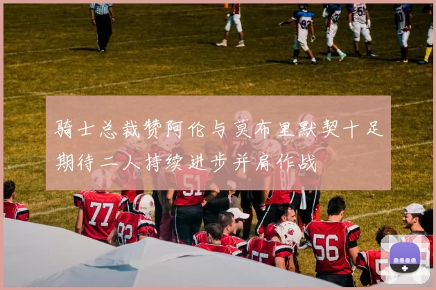 骑士总裁赞阿伦与莫布里默契十足期待二人持续进步并肩作战